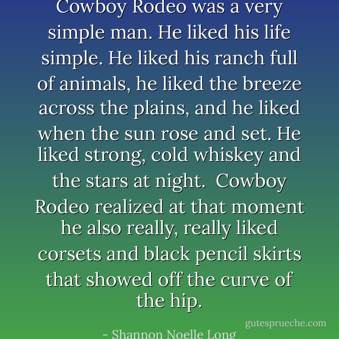 Cowboy Rodeo was a very simple man. He liked his life simple. He liked his ranch full of animals, he liked the breeze across the plains, and he liked when the sun rose and set. He liked strong, cold whiskey and the stars at night.<br /><br />Cowboy Rodeo realized at that moment he also really, really liked corsets and black pencil skirts that showed off the curve of the hip. - Shannon Noelle Long