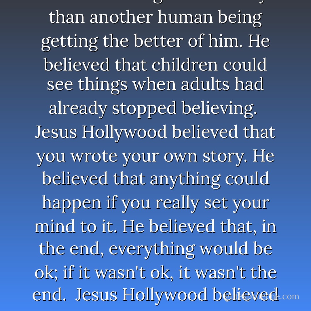 Jesus Hollywood believed in a lot of things. He believed that stars were ghosts of family long since past and that he was more likely to die from an asteroid falling from the sky than another human being getting the better of him. He believed that children could see things when adults had already stopped believing.<br /><br />Jesus Hollywood believed that you wrote your own story. He believed that anything could happen if you really set your mind to it. He believed that, in the end, everything would be ok; if it wasn't ok, it wasn't the end.<br /><br />Jesus Hollywood believed that it wasn't really Jesus that raised Lazarus from the dead, but the other way around.<br /><br />And Jesus Hollywood sure as fuck believed in love. - Shannon Noelle Long