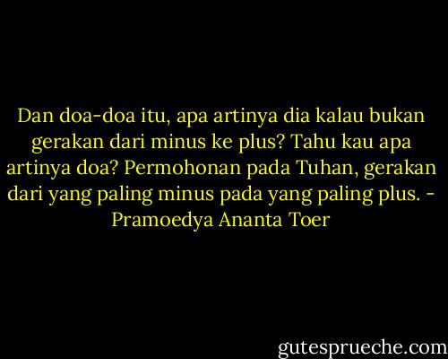 Dan doa-doa itu, apa artinya dia kalau bukan gerakan dari minus ke plus? Tahu kau apa artinya doa? Permohonan pada Tuhan, gerakan dari yang paling minus pada yang paling plus. - Pramoedya Ananta Toer
