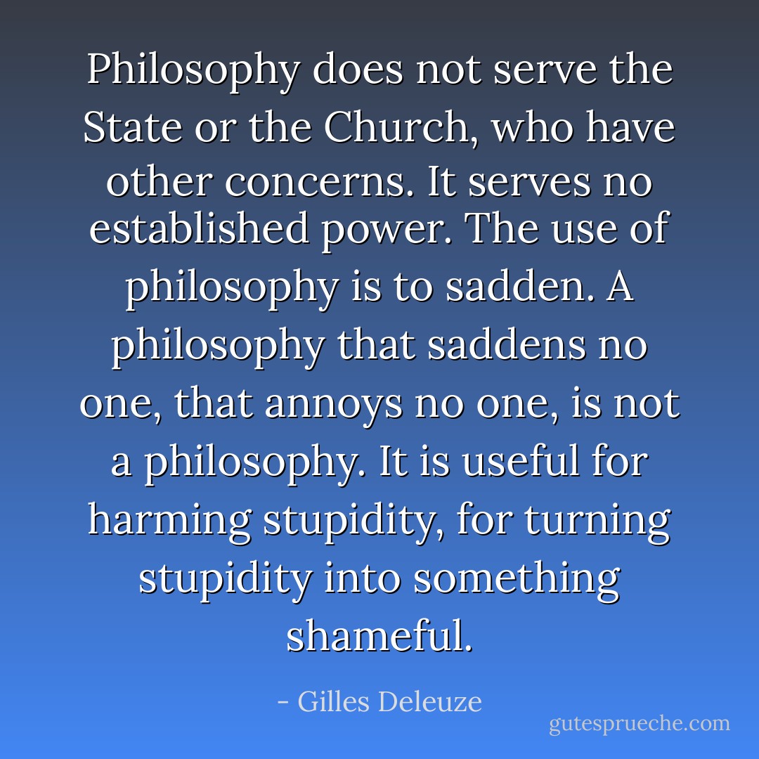 Philosophy does not serve the State or the Church, who have other concerns. It serves no established power. The use of philosophy is to sadden. A philosophy that saddens no one, that annoys no one, is not a philosophy. It is useful for harming stupidity, for turning stupidity into something shameful. - Gilles Deleuze