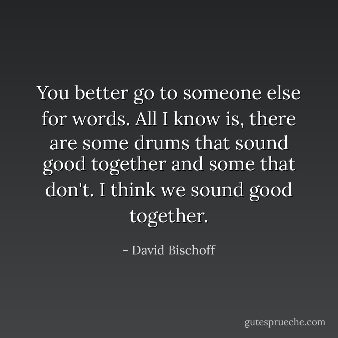 You better go to someone else for words. All I know is, there are some drums that sound good together and some that don't. I think we sound good together. - David Bischoff