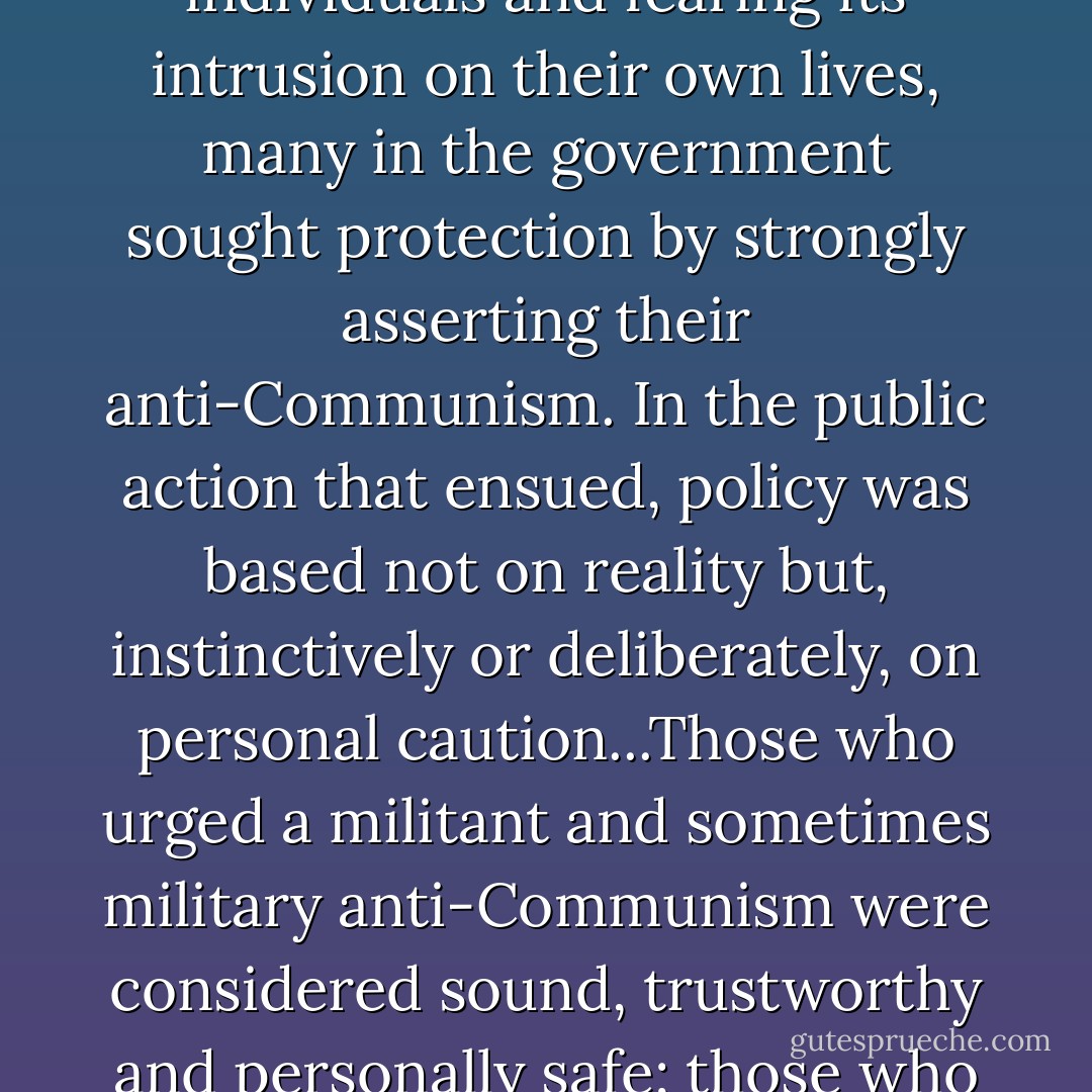 And there was a deeper, less visible effect of the Truman loyalty program. Seeing its consequences for certain individuals and fearing its intrusion on their own lives, many in the government sought protection by strongly asserting their anti-Communism. In the public action that ensued, policy was based not on reality but, instinctively or deliberately, on personal caution...Those who urged a militant and sometimes military anti-Communism were considered sound, trustworthy and personally safe; those who questioned such a course were politically unsafe, possible even slightly disloyal. - John Kenneth Galbraith