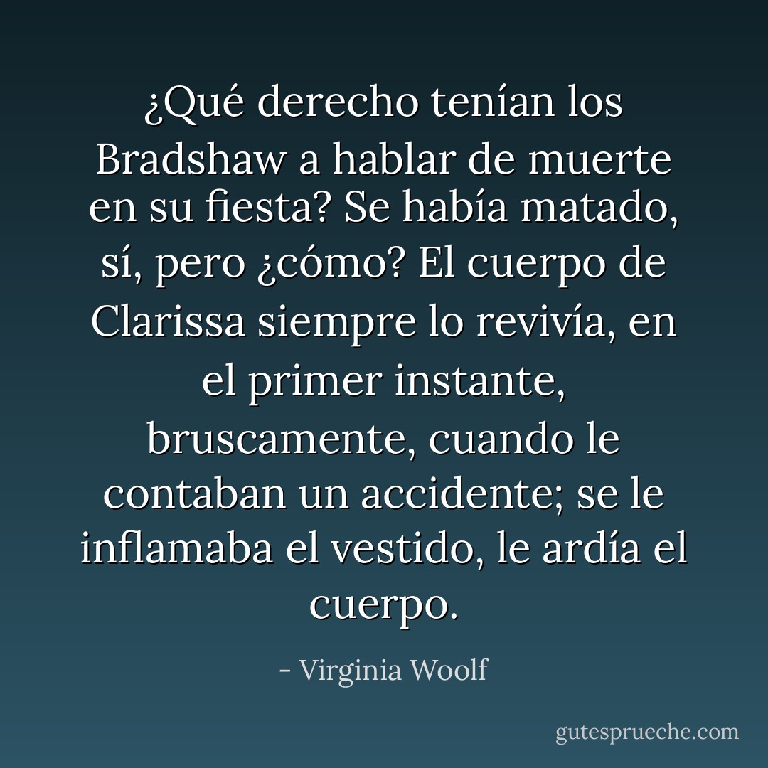 ¿Qué derecho tenían los Bradshaw a hablar de muerte en su fiesta? Se había matado, sí, pero ¿cómo? El cuerpo de Clarissa siempre lo revivía, en el primer instante, bruscamente, cuando le contaban un accidente; se le inflamaba el vestido, le ardía el cuerpo. - Virginia Woolf