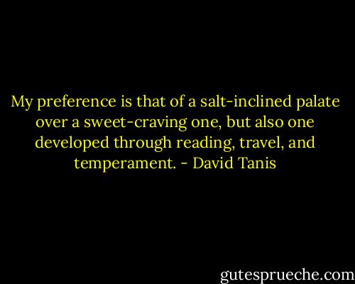 My preference is that of a salt-inclined palate over a sweet-craving one, but also one developed through reading, travel, and temperament. - David Tanis