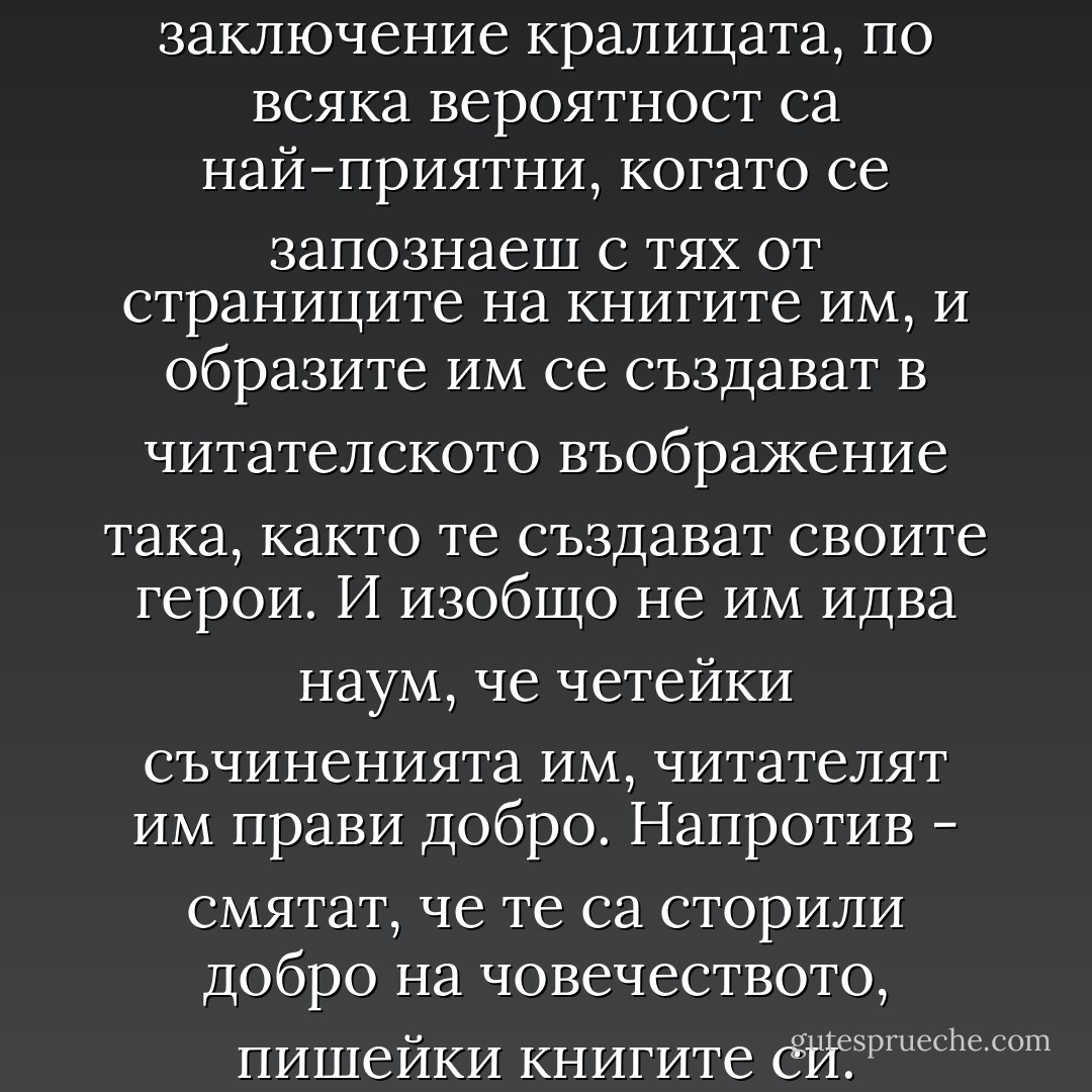 Писателите, извади си заключение кралицата, по всяка вероятност са най-приятни, когато се запознаеш с тях от страниците на книгите им, и образите им се създават в читателското въображение така, както те създават своите герои. И изобщо не им идва наум, че четейки съчиненията им, читателят им прави добро. Напротив - смятат, че те са сторили добро на човечеството, пишейки книгите си. - Alan Bennett
