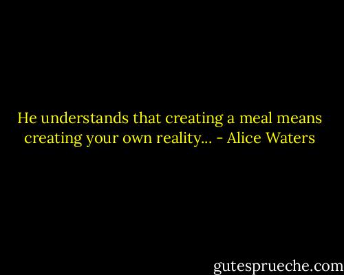 He understands that creating a meal means creating your own reality... - Alice Waters