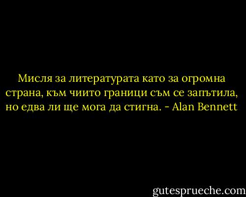 Мисля за литературата като за огромна страна, към чиито граници съм се запътила, но едва ли ще мога да стигна. - Alan Bennett