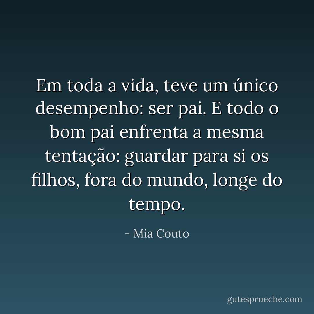 Em toda a vida, teve um único desempenho: ser pai. E todo o bom pai enfrenta a mesma tentação: guardar para si os filhos, fora do mundo, longe do tempo. - Mia Couto
