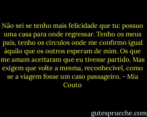 Não sei se tenho mais felicidade que tu: possuo uma casa para onde regressar. Tenho os meus pais, tenho os círculos onde me confirmo igual àquilo que os outros esperam de mim. Os que me amam aceitaram que eu tivesse partido. Mas exigem que volte a mesma, reconhecível, como se a viagem fosse um caso passageiro. - Mia Couto