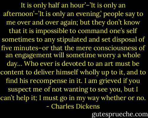 It is only half an hour’–’It is only an afternoon’–’It is only an evening,’ people say to me over and over again; but they don’t know that it is impossible to command one’s self sometimes to any stipulated and set disposal of five minutes–or that the mere consciousness of an engagement will sometime worry a whole day… Who ever is devoted to an art must be content to deliver himself wholly up to it, and to find his recompense in it. I am grieved if you suspect me of not wanting to see you, but I can’t help it; I must go in my way whether or no. - Charles Dickens