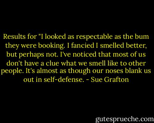 Results for "I looked as respectable as the bum they were booking. I fancied I smelled better, but perhaps not. I've noticed that most of us don't have a clue what we smell like to other people. It's almost as though our noses blank us out in self-defense. - Sue Grafton