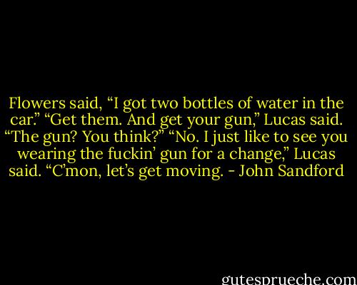 Flowers said, “I got two bottles of water in the car.”<br />“Get them. And get your gun,” Lucas said.<br />“The gun? You think?”<br />“No. I just like to see you wearing the fuckin’ gun for a change,” Lucas said. “C’mon, let’s get moving. - John Sandford