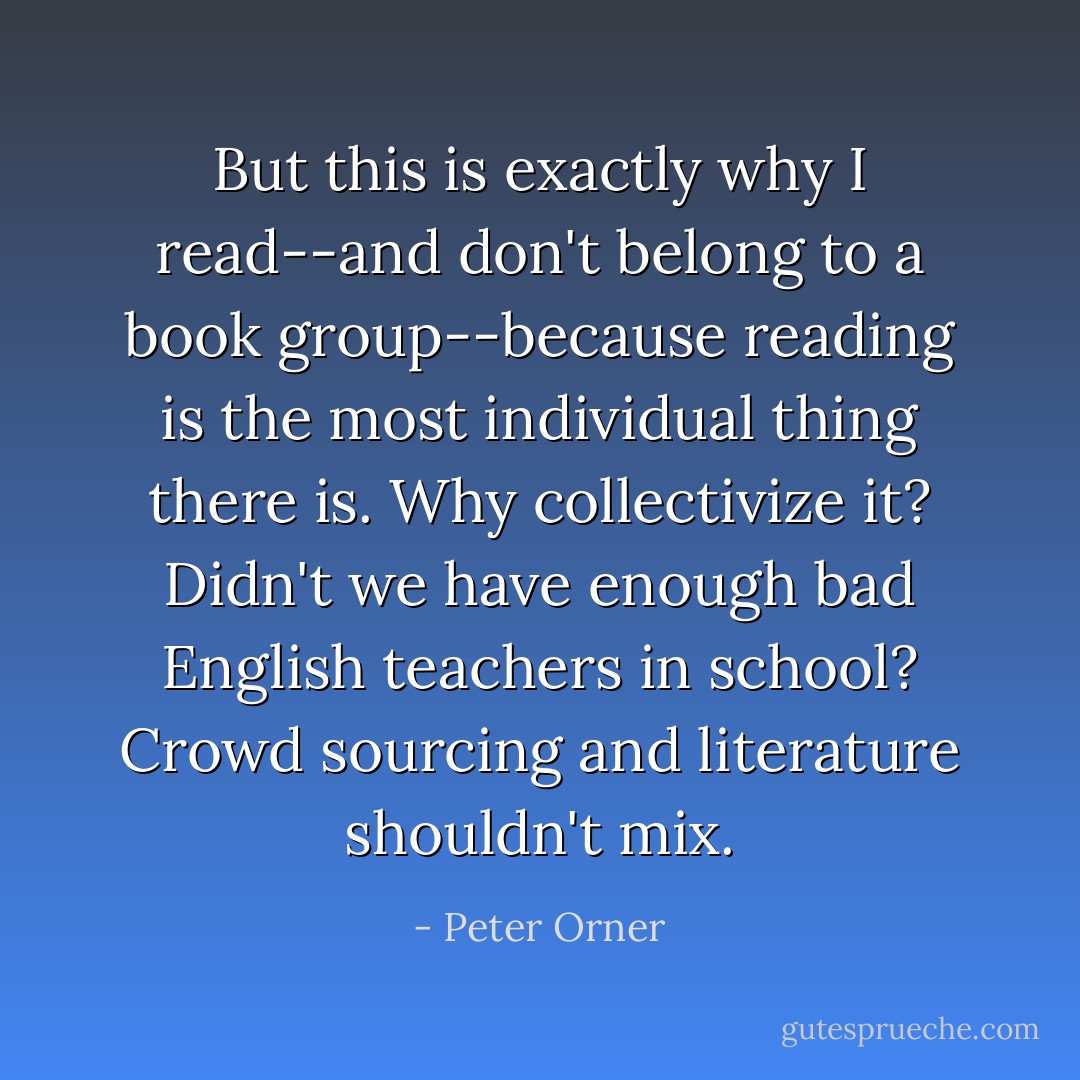 But this is exactly why I read--and don't belong to a book group--because reading is the most individual thing there is. Why collectivize it? Didn't we have enough bad English teachers in school? Crowd sourcing and literature shouldn't mix. - Peter Orner