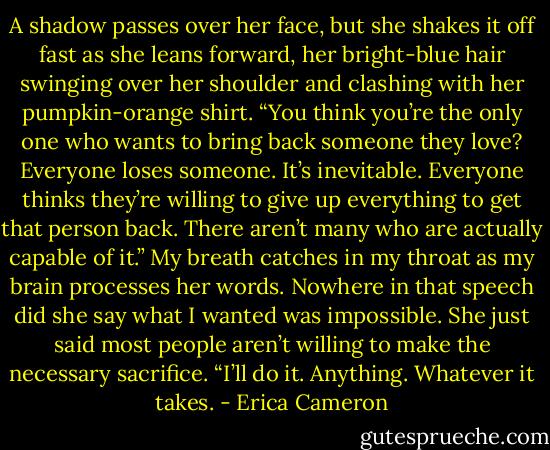 A shadow passes over her face, but she shakes it off fast as she leans forward, her bright-blue hair swinging over her shoulder and clashing with her pumpkin-orange shirt. “You think you’re the only one who wants to bring back someone they love? Everyone loses someone. It’s inevitable. Everyone thinks they’re willing to give up everything to get that person back. There aren’t many who are actually capable of it.”<br />My breath catches in my throat as my brain processes her words. Nowhere in that speech did she say what I wanted was impossible. She just said most people aren’t willing to make the necessary sacrifice.<br />“I’ll do it. Anything. Whatever it takes. - Erica Cameron
