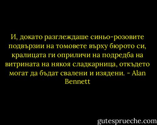 И, докато разглеждаше синьо-розовите подвързии на томовете върху бюрото си, кралицата ги оприличи на подредба на витрината на някоя сладкарница, откъдето могат да бъдат свалени и изядени. - Alan Bennett
