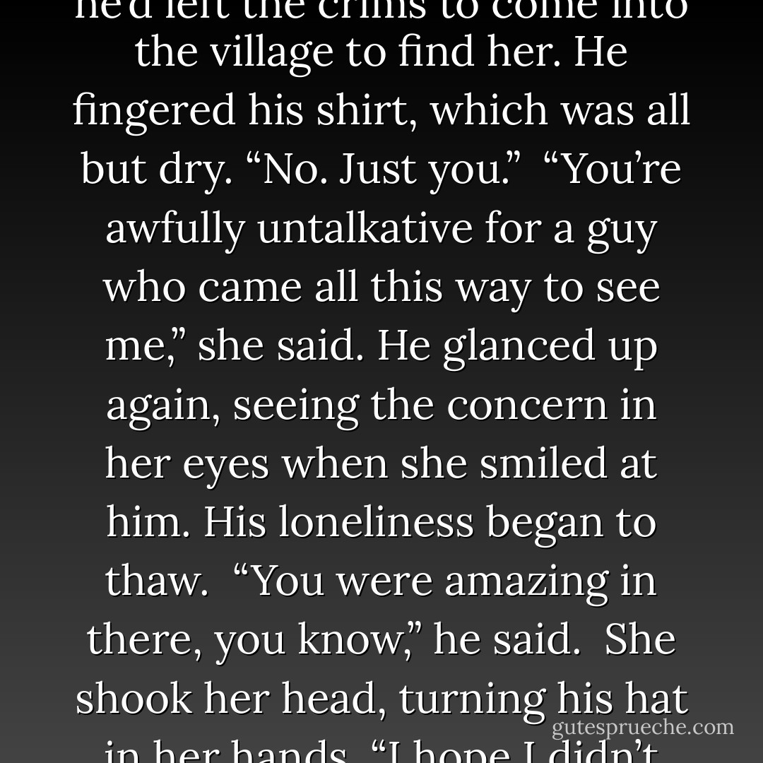 Why did you come?” Gaia asked, passing over his shirt.<br /><br />“I wanted to see you,” he said.<br /><br />“That’s all? No problem with the crims or anything?”<br /><br />It seemed like so long ago that he’d left the crims to come into the village to find her. He fingered his shirt, which was all but dry. “No. Just you.”<br /><br />“You’re awfully untalkative for a guy who came all this way to see me,” she said. He glanced up again, seeing the concern in her eyes when she smiled at him. His loneliness began to thaw.<br /><br />“You were amazing in there, you know,” he said.<br /><br />She shook her head, turning his hat in her hands. “I hope I didn’t boss you around too much. I can get a little single-minded.”<br /><br />“Hardly at all. ‘Take yer boots off and git yerself in here,’” he drawled. - Caragh M. O'Brien