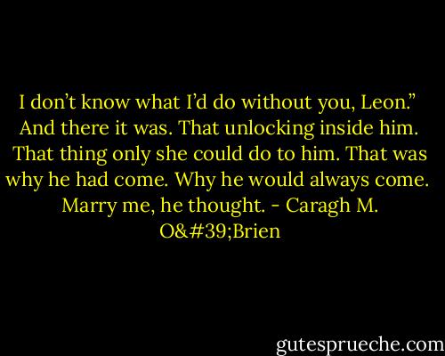 I don’t know what I’d do without you, Leon.”<br /><br />And there it was. That unlocking inside him. That thing only she could do to him. That was why he had come. Why he would always come.<br /><br />Marry me, he thought. - Caragh M. O'Brien