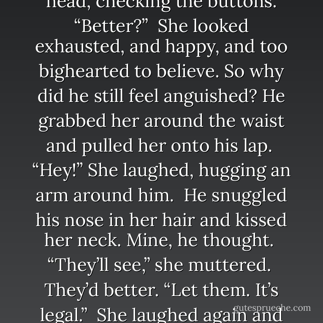 Please put your shirt on,” she said.<br /><br />He pulled it over his head, checking the buttons. “Better?”<br /><br />She looked exhausted, and happy, and too bighearted to believe. So why did he still feel anguished? He grabbed her around the waist and pulled her onto his lap.<br /><br />“Hey!” She laughed, hugging an arm around him.<br /><br />He snuggled his nose in her hair and kissed her neck. Mine, he thought.<br /><br />“They’ll see,” she muttered.<br /><br />They’d better. “Let them. It’s legal.”<br /><br />She laughed again and quickly kissed him. Finally. - Caragh M. O'Brien