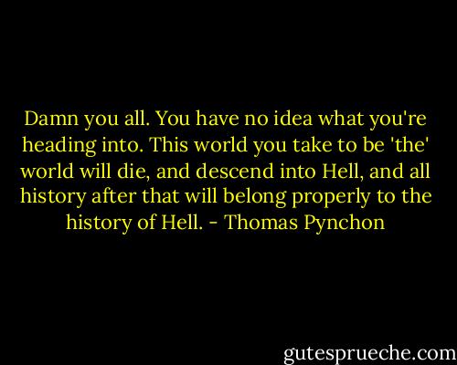 Damn you all. You have no idea what you're heading into. This world you take to be 'the' world will die, and descend into Hell, and all history after that will belong properly to the history of Hell. - Thomas Pynchon
