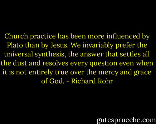 Church practice has been more influenced by Plato than by Jesus. We invariably prefer the universal synthesis, the answer that settles all the dust and resolves every question even when it is not entirely true over the mercy and grace of God. - Richard Rohr