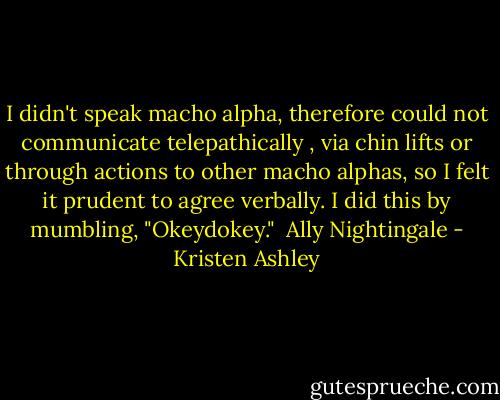 I didn't speak macho alpha, therefore could not communicate telepathically , via chin lifts or through actions to other macho alphas, so I felt it prudent to agree verbally. I did this by mumbling, "Okeydokey."<br /><br />Ally Nightingale - Kristen Ashley