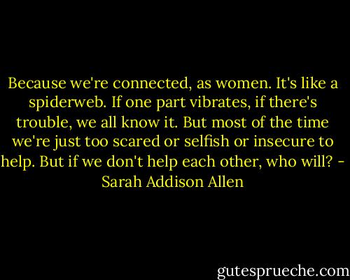 Because we're connected, as women. It's like a spiderweb. If one part vibrates, if there's trouble, we all know it. But most of the time we're just too scared or selfish or insecure to help. But if we don't help each other, who will? - Sarah Addison Allen