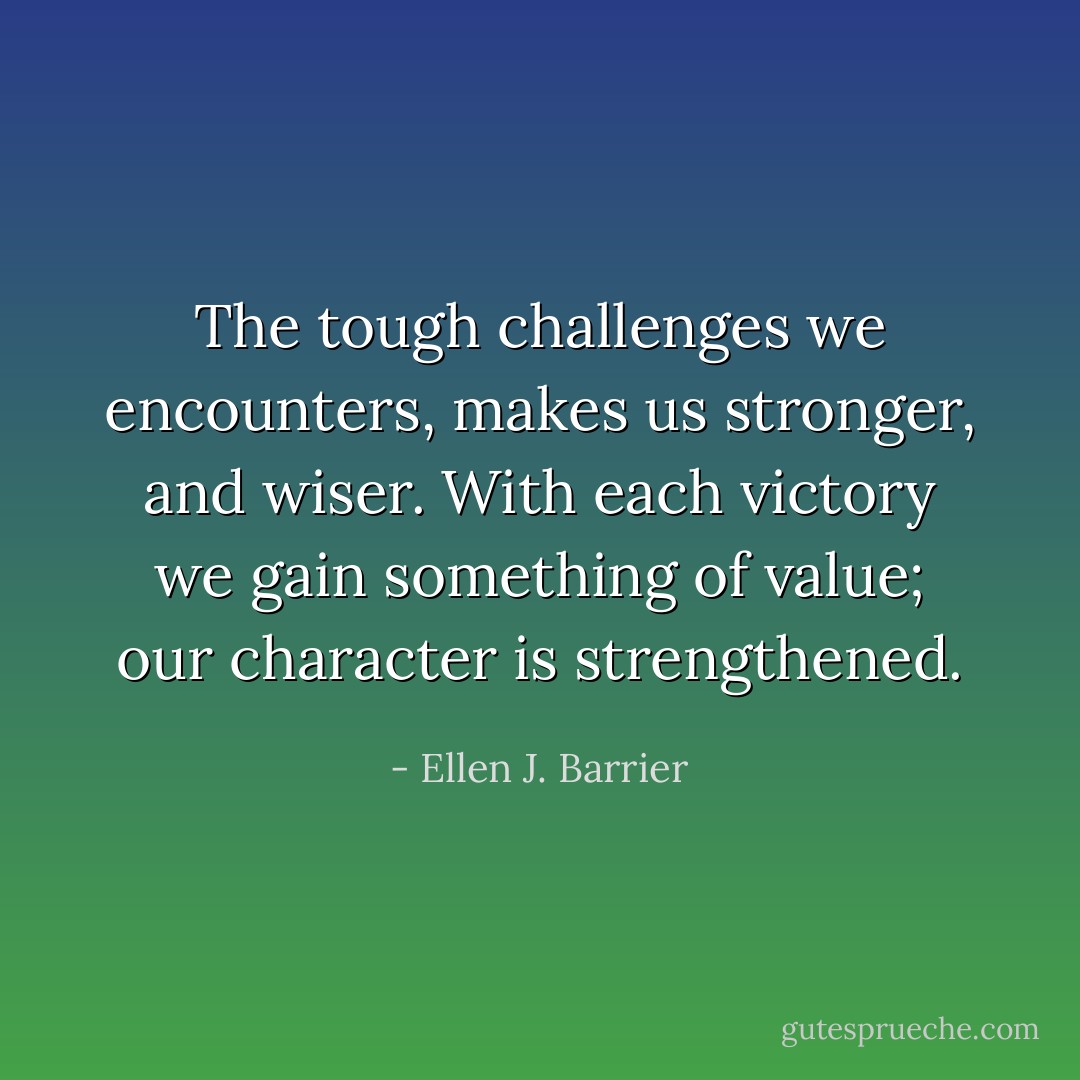 The tough challenges we encounters, makes us stronger, and wiser. With each victory we gain something of value; our character is strengthened. - Ellen J. Barrier