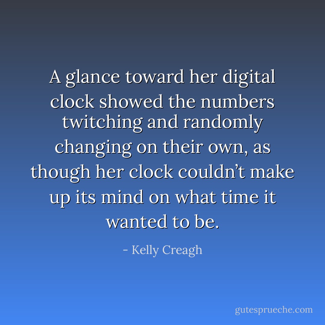 A glance toward her digital clock showed the numbers twitching and randomly changing on their own, as though her clock couldn’t make up its mind on what time it wanted to be. - Kelly Creagh