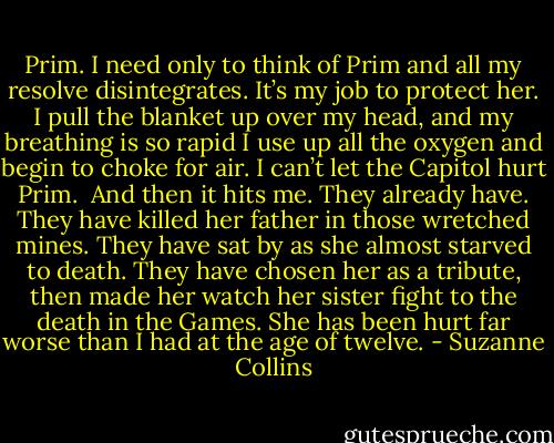 Prim. I need only to think of Prim and all my resolve disintegrates. It’s my job to protect her. I pull the blanket up over my head, and my breathing is so rapid I use up all the oxygen and begin to choke for air. I can’t let the Capitol hurt Prim.<br /><br />And then it hits me. They already have. They have killed her father in those wretched mines. They have sat by as she almost starved to death. They have chosen her as a tribute, then made her watch her sister fight to the death in the Games. She has been hurt far worse than I had at the age of twelve. - Suzanne Collins