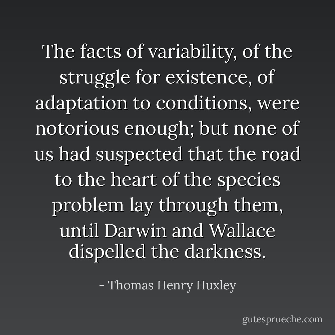 The facts of variability, of the struggle for existence, of adaptation to conditions, were notorious enough; but none of us had suspected that the road to the heart of the species problem lay through them, until Darwin and Wallace dispelled the darkness. - Thomas Henry Huxley