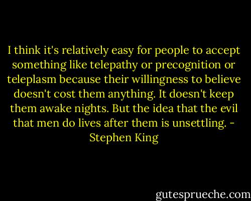 I think it's relatively easy for people to accept something like telepathy or precognition or teleplasm because their willingness to believe doesn't cost them anything. It doesn't keep them awake nights. But the idea that the evil that men do lives after them is unsettling. - Stephen King