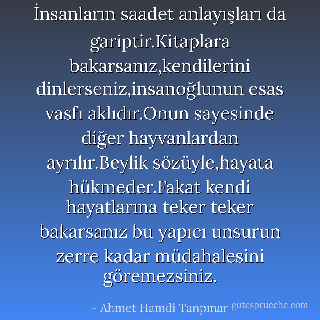 İnsanların saadet anlayışları da gariptir.Kitaplara bakarsanız,kendilerini dinlerseniz,insanoğlunun esas vasfı aklıdır.Onun sayesinde diğer hayvanlardan ayrılır.Beylik sözüyle,hayata hükmeder.Fakat kendi hayatlarına teker teker bakarsanız bu yapıcı unsurun zerre kadar müdahalesini göremezsiniz. - Ahmet Hamdi Tanpınar
