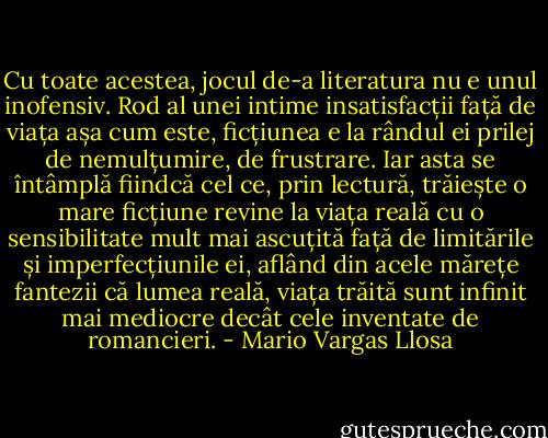 Cu toate acestea, jocul de-a literatura nu e unul inofensiv. Rod al unei intime insatisfacții față de viața așa cum este, ficțiunea e la rândul ei prilej de nemulțumire, de frustrare. Iar asta se întâmplă fiindcă cel ce, prin lectură, trăiește o mare ficțiune revine la viața reală cu o sensibilitate mult mai ascuțită față de limitările și imperfecțiunile ei, aflând din acele mărețe fantezii că lumea reală, viața trăită sunt infinit mai mediocre decât cele inventate de romancieri. - Mario Vargas Llosa
