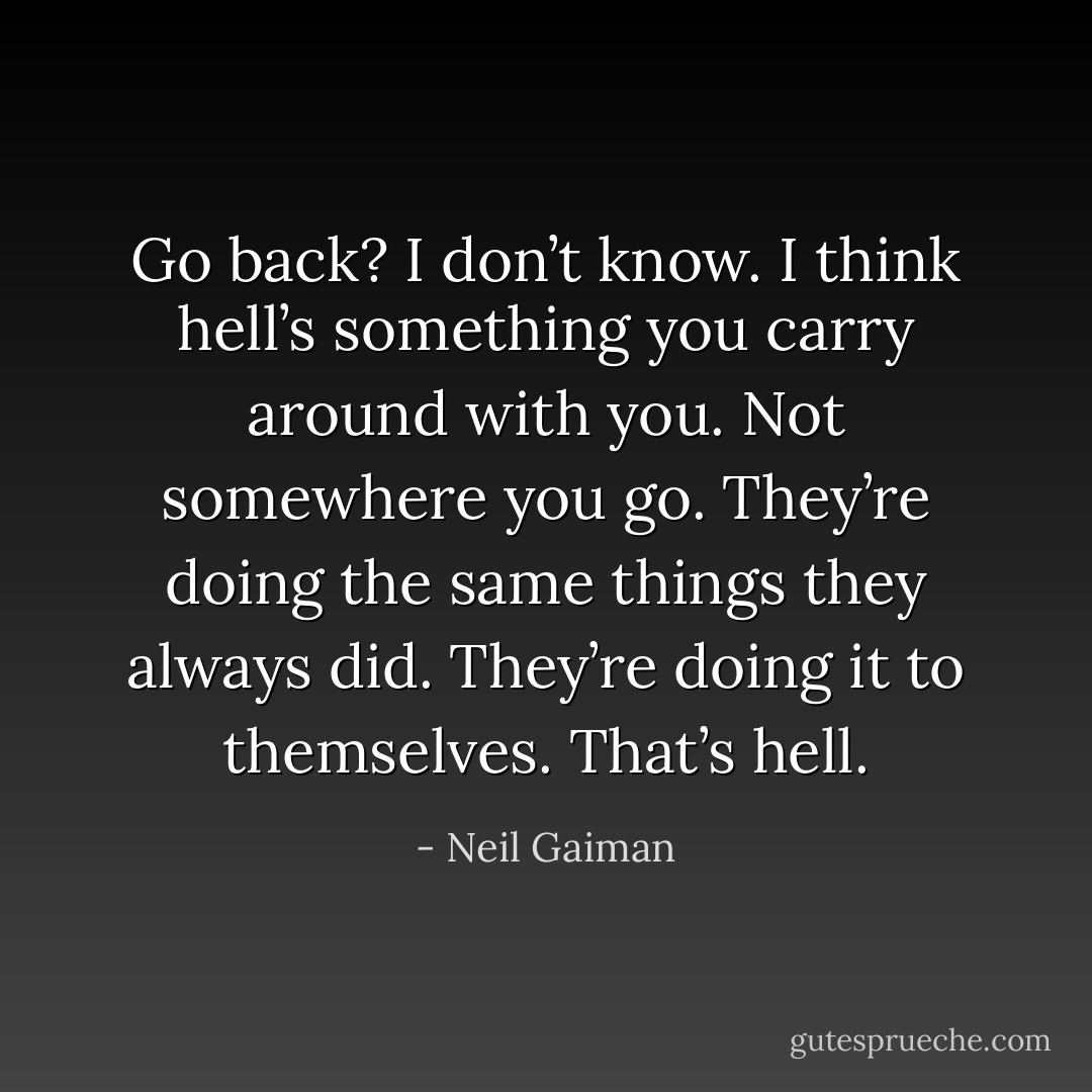 Go back? I don’t know. I think hell’s something you carry around with you. Not somewhere you go. They’re doing the same things they always did. They’re doing it to themselves. That’s hell. - Neil Gaiman
