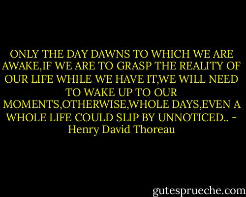 ONLY THE DAY DAWNS TO WHICH WE ARE AWAKE,IF WE ARE TO GRASP THE REALITY OF OUR LIFE WHILE WE HAVE IT,WE WILL NEED TO WAKE UP TO OUR MOMENTS,OTHERWISE,WHOLE DAYS,EVEN A WHOLE LIFE COULD SLIP BY UNNOTICED.. - Henry David Thoreau