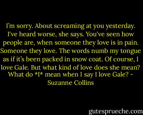 I’m sorry. About screaming at you yesterday.<br />I've heard worse, she says. You've seen how people are, when someone they love is in pain.<br />Someone they love. The words numb my tongue as if it’s been packed in snow coat. Of course, I love Gale. But what kind of love does she mean? What do *I* mean when I say I love Gale? - Suzanne Collins
