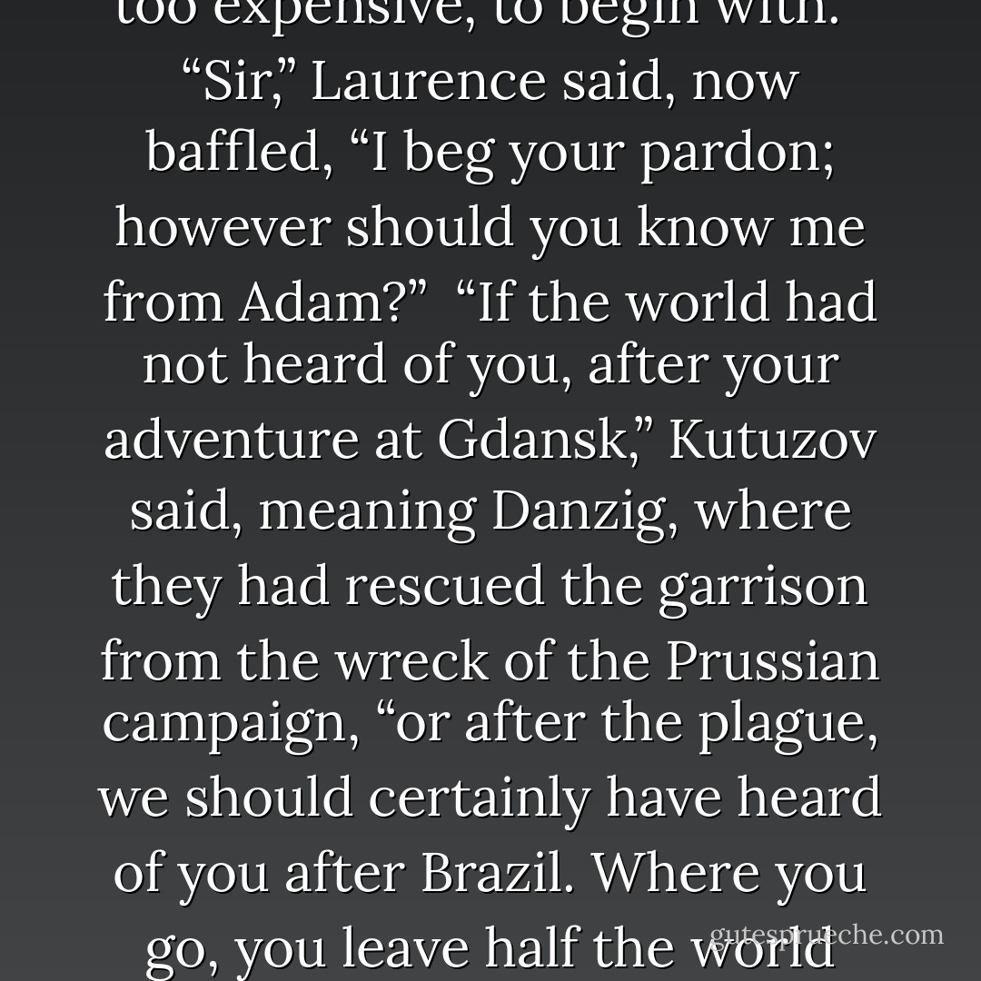 It is not as though we have not heard of you, Captain Laurence. We have all had a great many arguments, whether your aid would not be too expensive, to begin with.”<br /><br />“Sir,” Laurence said, now baffled, “I beg your pardon; however should you know me from Adam?”<br /><br />“If the world had not heard of you, after your adventure at Gdansk,” Kutuzov said, meaning Danzig, where they had rescued the garrison from the wreck of the Prussian campaign, “or after the plague, we should certainly have heard of you after Brazil. Where you go, you leave half the world overturned behind you. You are more dangerous than Bonaparte in your own way, you and that beast of yours. - Naomi Novik