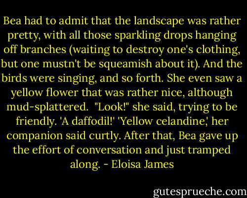 Bea had to admit that the landscape was rather pretty, with all those sparkling drops hanging off branches (waiting to destroy one's clothing, but one mustn't be squeamish about it). And the birds were singing, and so forth. She even saw a yellow flower that was rather nice, although mud-splattered.<br /><br />"Look!" she said, trying to be friendly. 'A daffodil!'<br />'Yellow celandine,' her companion said curtly.<br />After that, Bea gave up the effort of conversation and just tramped along. - Eloisa James