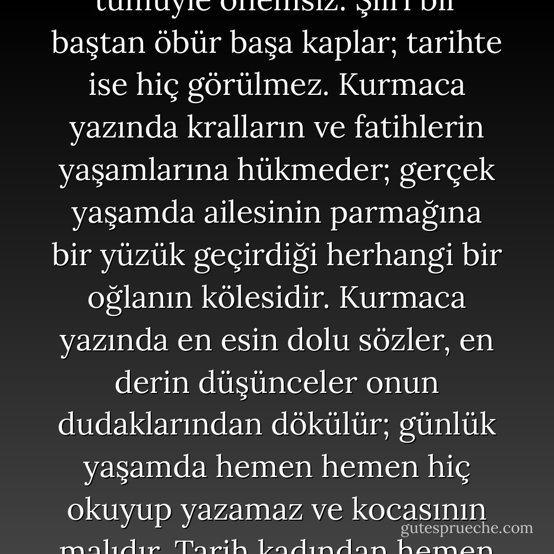 Düşsel planda kadın son derece önemlidir; gerçek yaşamda ise tümüyle önemsiz. Şiiri bir baştan öbür başa kaplar; tarihte ise hiç görülmez. Kurmaca yazında kralların ve fatihlerin yaşamlarına hükmeder; gerçek yaşamda ailesinin parmağına bir yüzük geçirdiği herhangi bir oğlanın kölesidir. Kurmaca yazında en esin dolu sözler, en derin düşünceler onun dudaklarından dökülür; günlük yaşamda hemen hemen hiç okuyup yazamaz ve kocasının malıdır. Tarih kadından hemen hemen hiç söz etmez. - Virginia Woolf