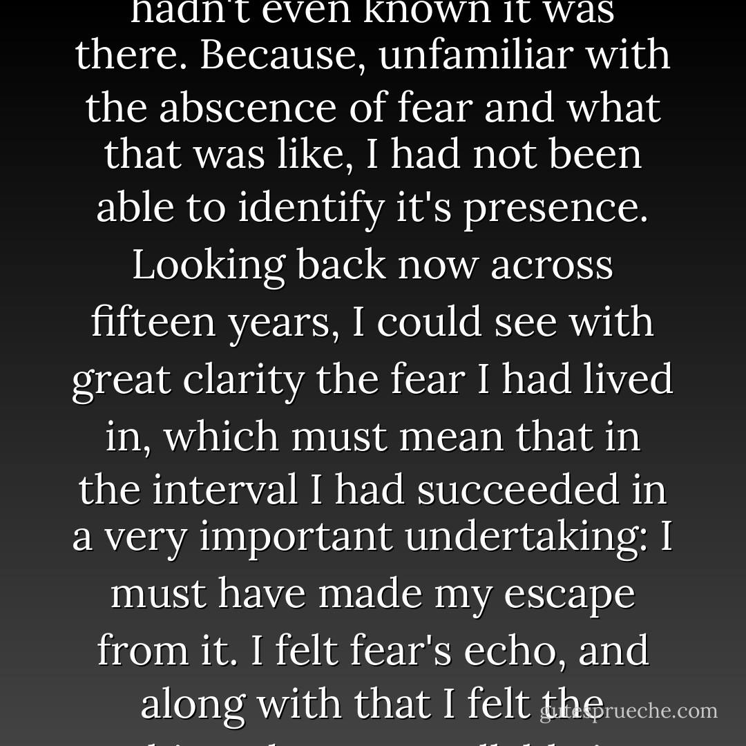Now here it was after all, preserved by some considerate hand with varnisch and wax. Preserved along with it, like stale air in an unopened room, was the well known fear which had surrounded and filled those days, so much of it that I hadn't even known it was there. Because, unfamiliar with the abscence of fear and what that was like, I had not been able to identify it's presence.<br />Looking back now across fifteen years, I could see with great clarity the fear I had lived in, which must mean that in the interval I had succeeded in a very important undertaking: I must have made my escape from it.<br />I felt fear's echo, and along with that I felt the unhinged, uncontrollable joy which had been its accompanient and opposite face, joy which had broken out sometimes in those days like Northern Lights across black sky - John Knowles