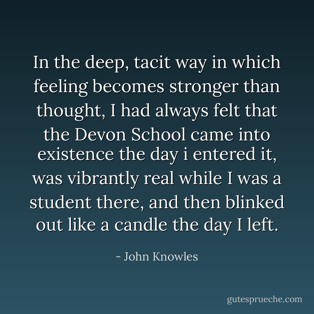 In the deep, tacit way in which feeling becomes stronger than thought, I had always felt that the Devon School came into existence the day i entered it, was vibrantly real while I was a student there, and then blinked out like a candle the day I left. - John Knowles