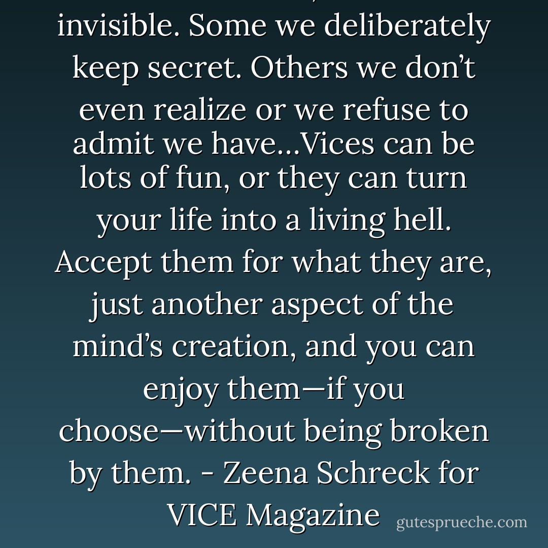 We all have vices, visible and invisible. Some we deliberately keep secret. Others we don’t even realize or we refuse to admit we have…Vices can be lots of fun, or they can turn your life into a living hell. Accept them for what they are, just another aspect of the mind’s creation, and you can enjoy them—if you choose—without being broken by them.<br />- Zeena Schreck for VICE Magazine - Zeena Schreck