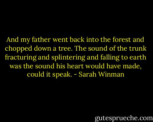 And my father went back into the forest and chopped down a tree. The sound of the trunk fracturing and splintering and falling to earth was the sound his heart would have made, could it speak. - Sarah Winman