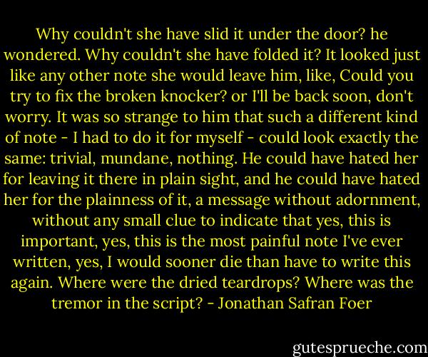 Why couldn't she have slid it under the door? he wondered. Why couldn't she have folded it? It looked just like any other note she would leave him, like, Could you try to fix the broken knocker? or I'll be back soon, don't worry. It was so strange to him that such a different kind of note - I had to do it for myself - could look exactly the same: trivial, mundane, nothing. He could have hated her for leaving it there in plain sight, and he could have hated her for the plainness of it, a message without adornment, without any small clue to indicate that yes, this is important, yes, this is the most painful note I've ever written, yes, I would sooner die than have to write this again. Where were the dried teardrops? Where was the tremor in the script? - Jonathan Safran Foer
