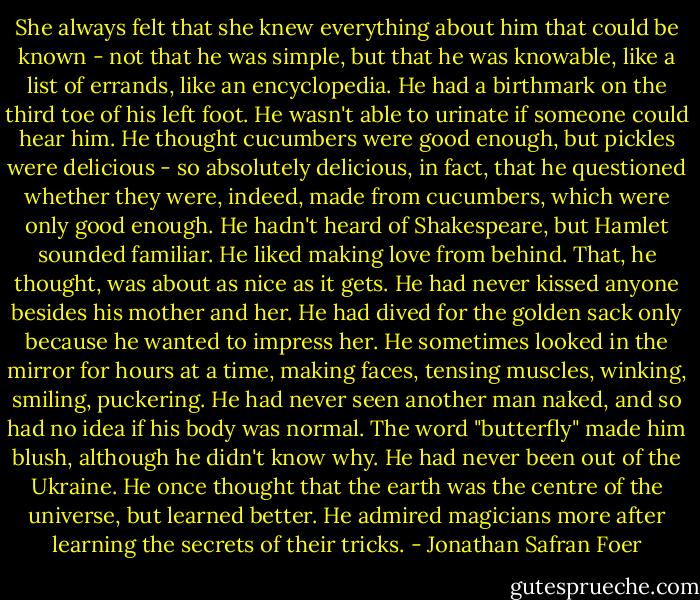 She always felt that she knew everything about him that could be known - not that he was simple, but that he was knowable, like a list of errands, like an encyclopedia. He had a birthmark on the third toe of his left foot. He wasn't able to urinate if someone could hear him. He thought cucumbers were good enough, but pickles were delicious - so absolutely delicious, in fact, that he questioned whether they were, indeed, made from cucumbers, which were only good enough. He hadn't heard of Shakespeare, but Hamlet sounded familiar. He liked making love from behind. That, he thought, was about as nice as it gets. He had never kissed anyone besides his mother and her. He had dived for the golden sack only because he wanted to impress her. He sometimes looked in the mirror for hours at a time, making faces, tensing muscles, winking, smiling, puckering. He had never seen another man naked, and so had no idea if his body was normal. The word "butterfly" made him blush, although he didn't know why. He had never been out of the Ukraine. He once thought that the earth was the centre of the universe, but learned better. He admired magicians more after learning the secrets of their tricks. - Jonathan Safran Foer