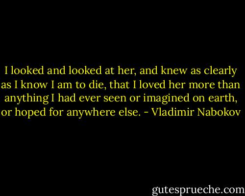 I looked and looked at her, and knew as clearly as I know I am to die, that I loved her more than anything I had ever seen or imagined on earth, or hoped for anywhere else. - Vladimir Nabokov