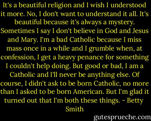It's a beautiful religion and I wish I understood it more. No, I don't want to understand it all. It's beautiful because it's always a mystery. Sometimes I say I don't believe in God and Jesus and Mary. I'm a bad Catholic because I miss mass once in a while and I grumble when, at confession, I get a heavy penance for something I couldn't help doing. But good or bad, I am a Catholic and I'll never be anything else.<br />Of course, I didn't ask to be born Catholic, no more than I asked to be born American. But I'm glad it turned out that I'm both these things. - Betty  Smith