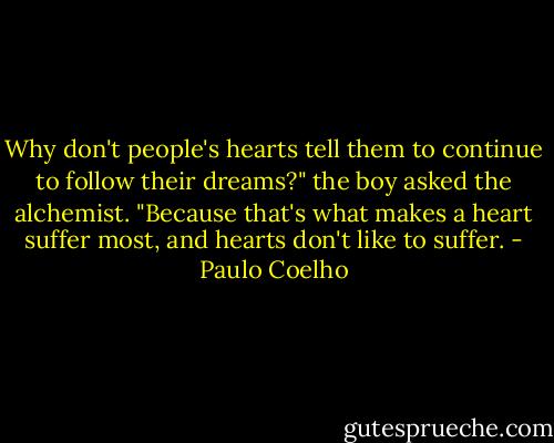 Why don't people's hearts tell them to continue to follow their dreams?" the boy asked the alchemist.<br />"Because that's what makes a heart suffer most, and hearts don't like to suffer. - Paulo Coelho