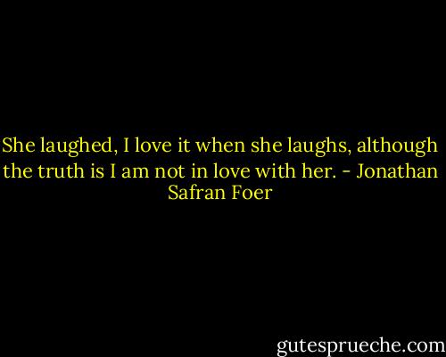 She laughed, I love it when she laughs, although the truth is I am not in love with her. - Jonathan Safran Foer