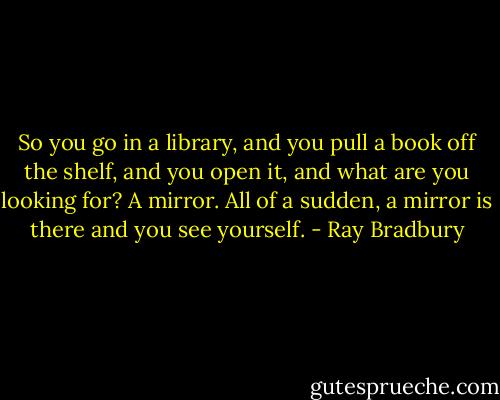So you go in a library, and you pull a book off the shelf, and you open it, and what are you looking for? A mirror. All of a sudden, a mirror is there and you see yourself. - Ray Bradbury
